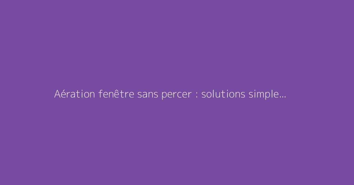 Aération fenêtre sans percer : solutions simples et efficaces