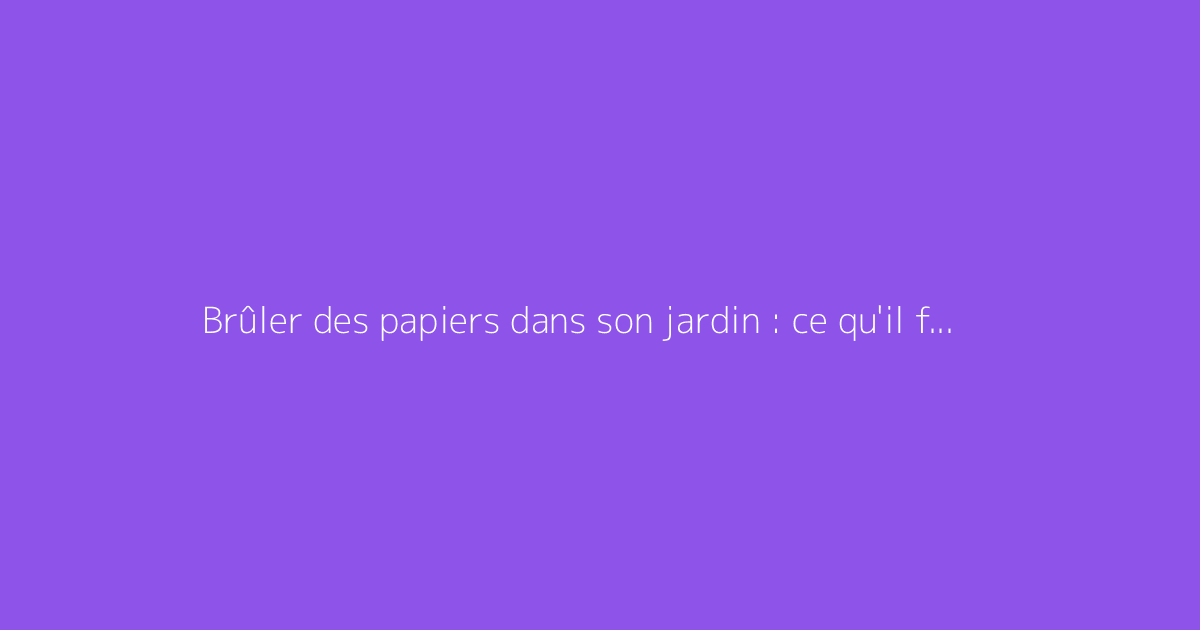 Brûler des papiers dans son jardin : ce qu'il faut savoir