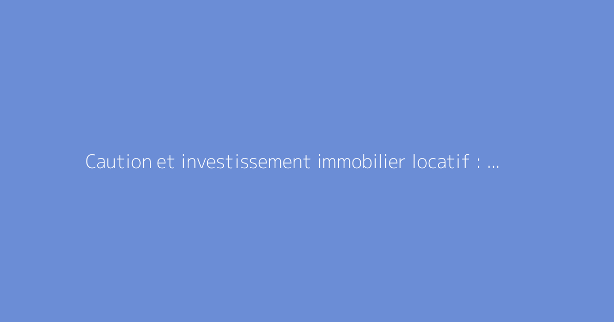 Caution et investissement immobilier locatif : ce qu’il faut savoir