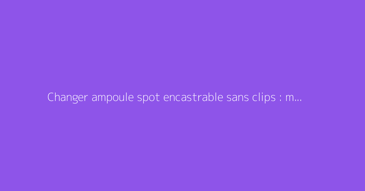 Changer ampoule spot encastrable sans clips : méthode