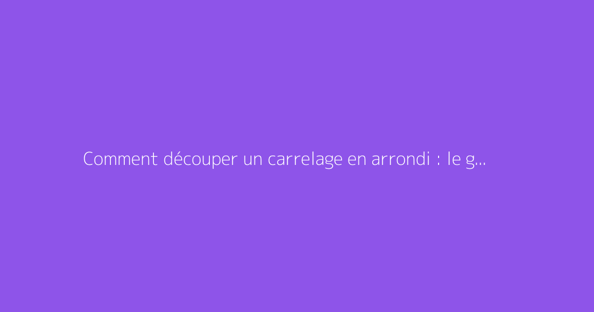 Comment découper un carrelage en arrondi : le guide complet