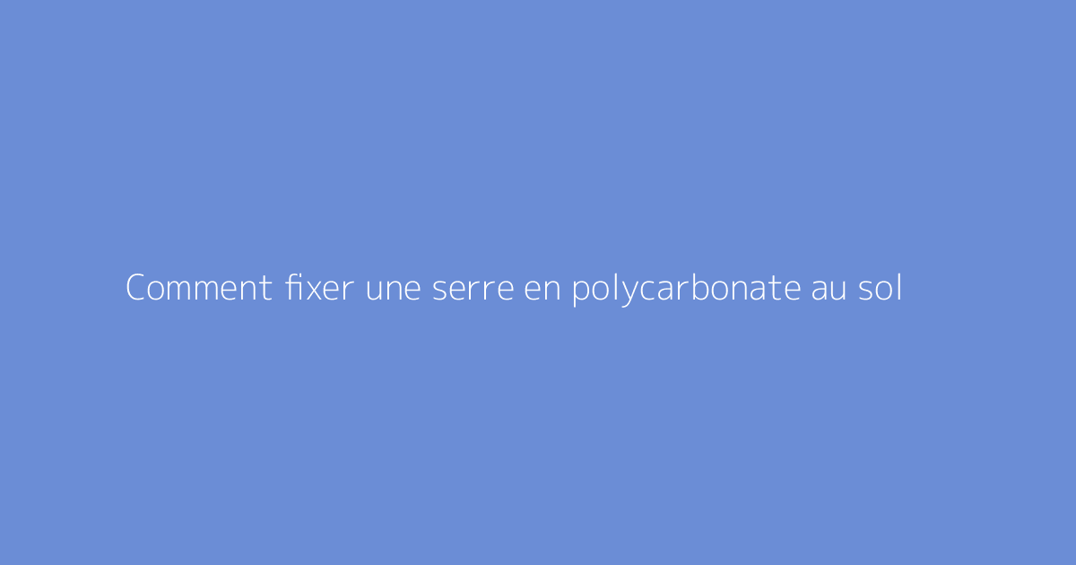 Comment fixer une serre en polycarbonate au sol