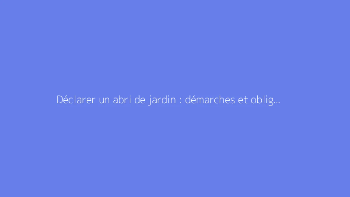 Déclarer un abri de jardin : démarches et obligations