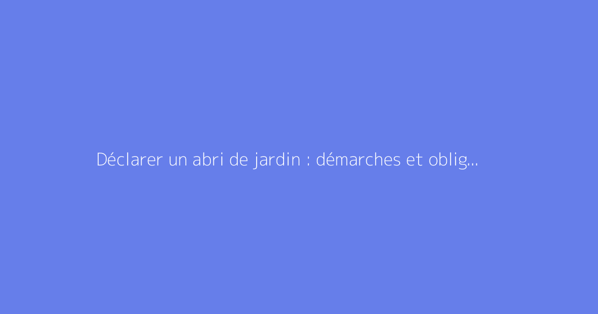 Déclarer un abri de jardin : démarches et obligations