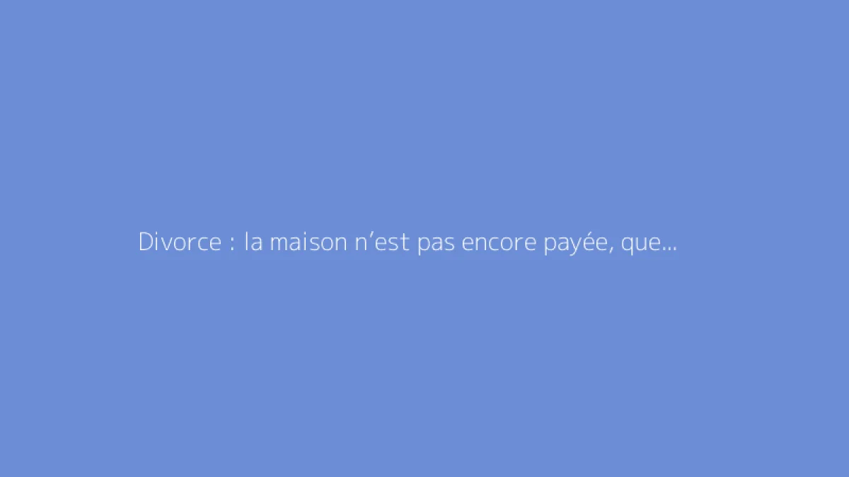 Divorce : la maison n’est pas encore payée, quelles solutions