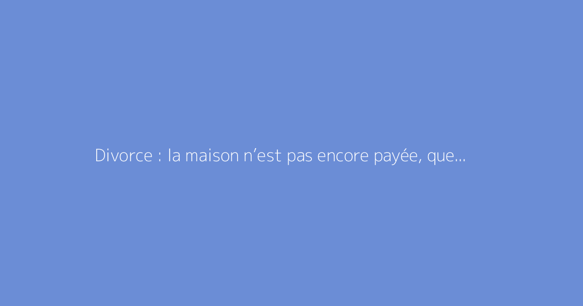 Divorce : la maison n’est pas encore payée, quelles solutions