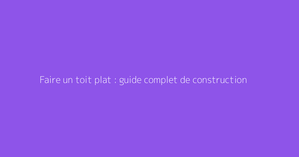 Faire un toit plat : guide complet de construction