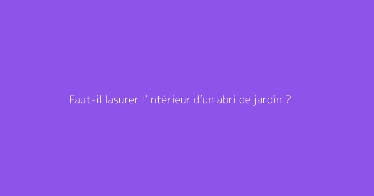Faut-il lasurer l’intérieur d’un abri de jardin ?