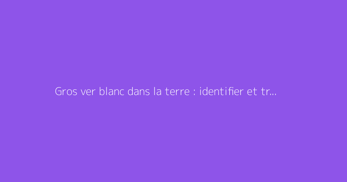 Gros ver blanc dans la terre : identifier et traiter
