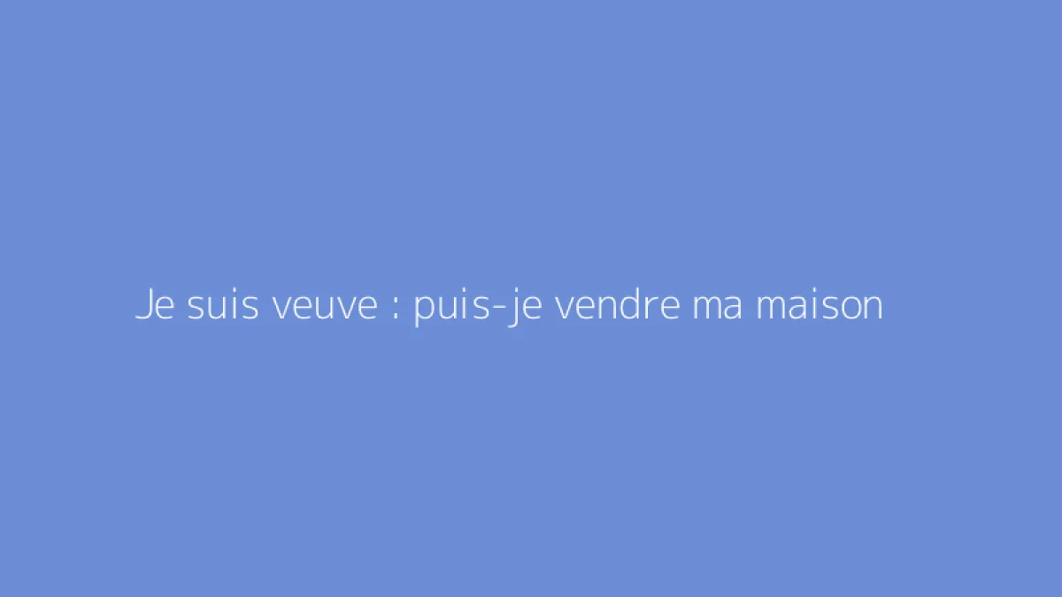 Je suis veuve : puis-je vendre ma maison