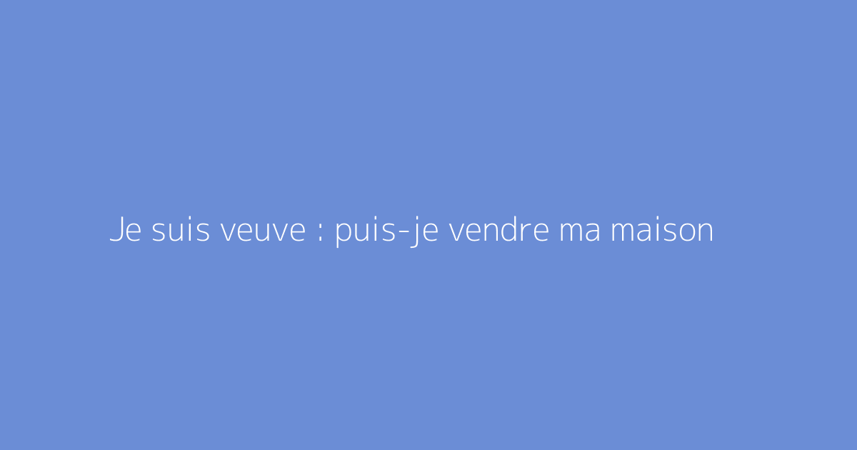 Je suis veuve : puis-je vendre ma maison