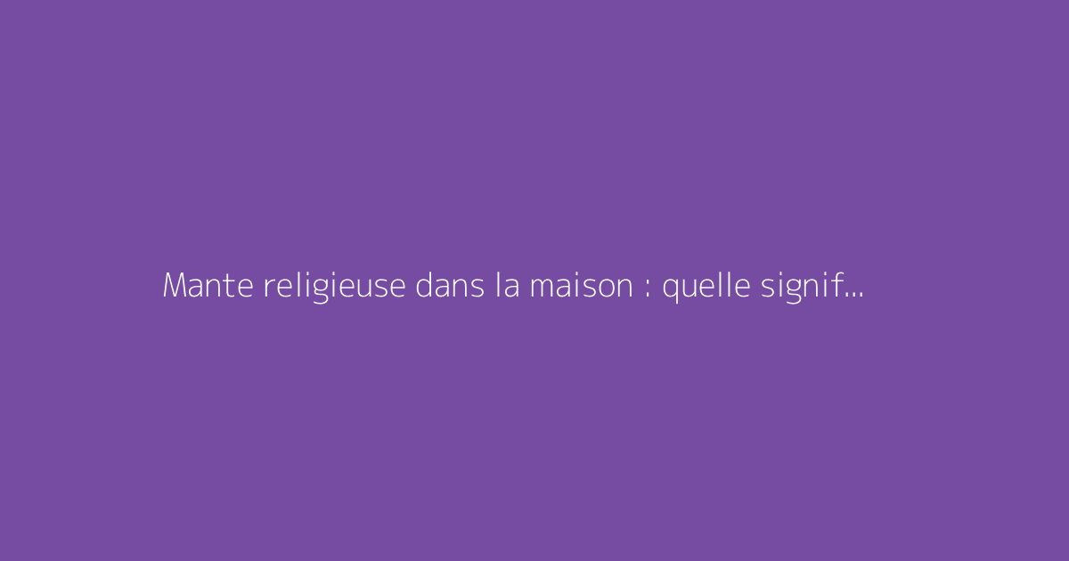 Mante religieuse dans la maison : quelle signification et quel symbolisme ?