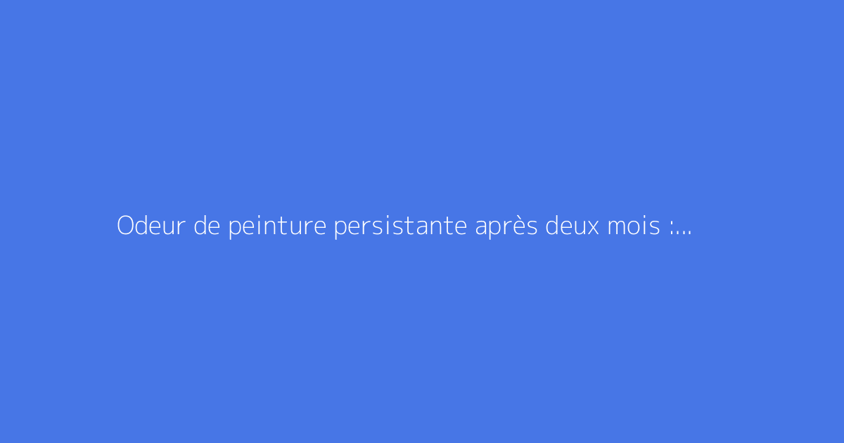 Odeur de peinture persistante après deux mois : solutions