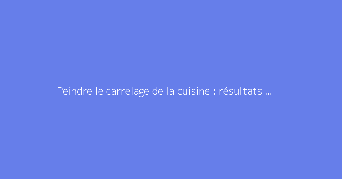 Peindre le carrelage de la cuisine : résultats avant après