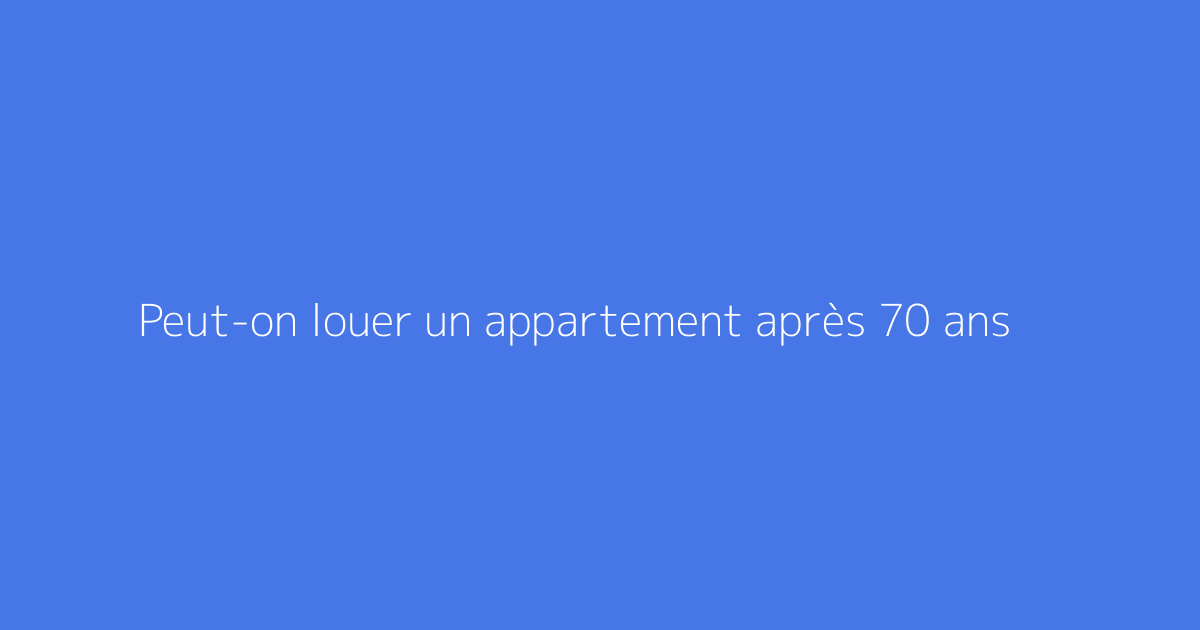Peut-on louer un appartement après 70 ans