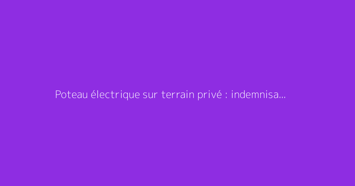 Poteau électrique sur terrain privé : indemnisation possible