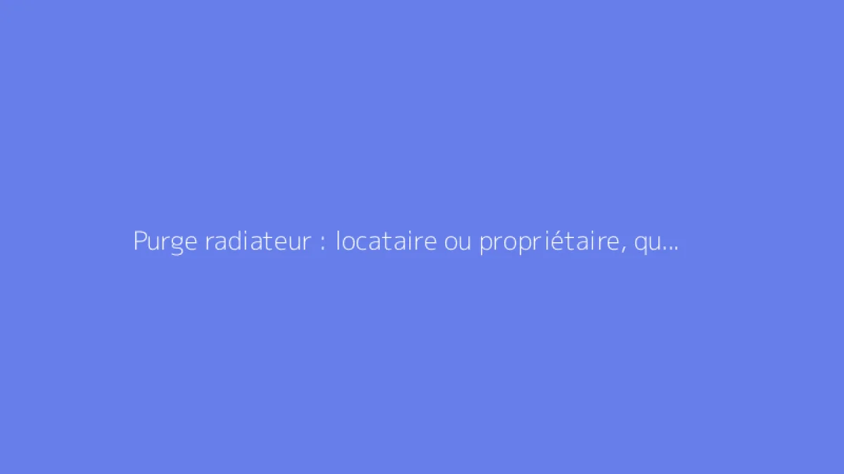 Purge radiateur : locataire ou propriétaire, qui doit s'en charger ?