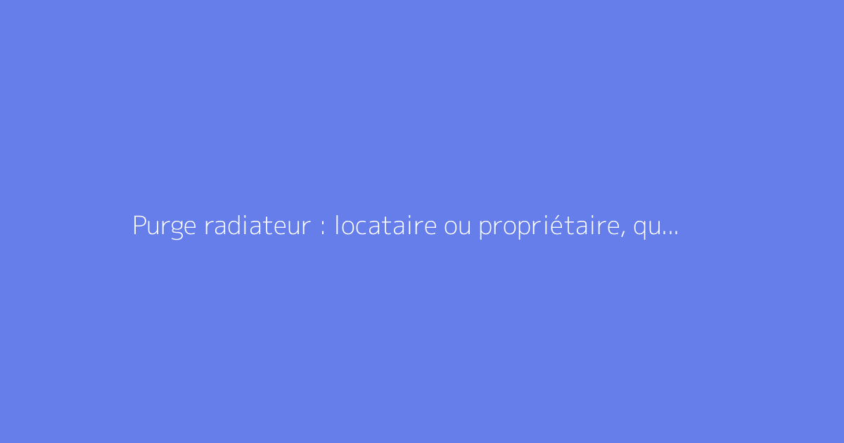 Purge radiateur : locataire ou propriétaire, qui doit s'en charger ?