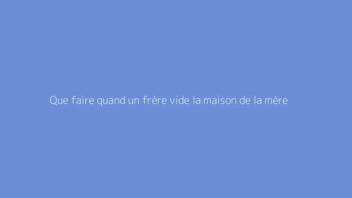 Que faire quand un frère vide la maison de la mère