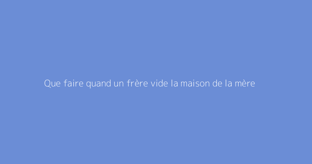 Que faire quand un frère vide la maison de la mère