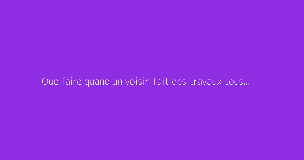 Que faire quand un voisin fait des travaux tous les jours