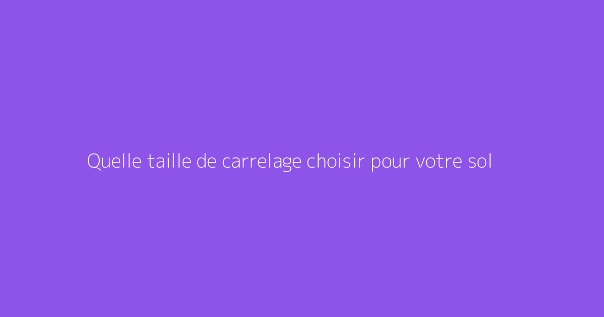 Quelle taille de carrelage choisir pour votre sol