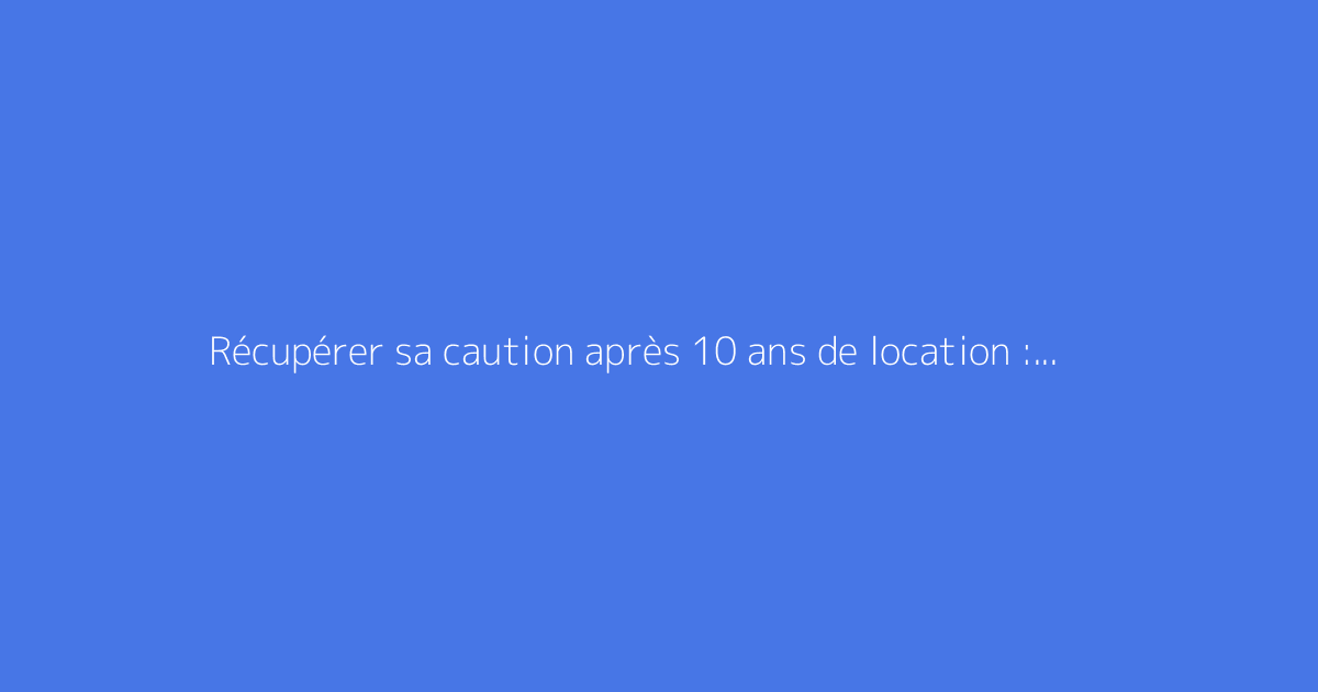 Récupérer sa caution après 10 ans de location : est-ce possible ?