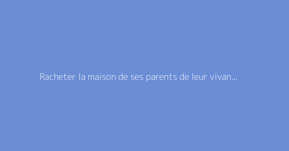 Racheter la maison de ses parents de leur vivant : guide