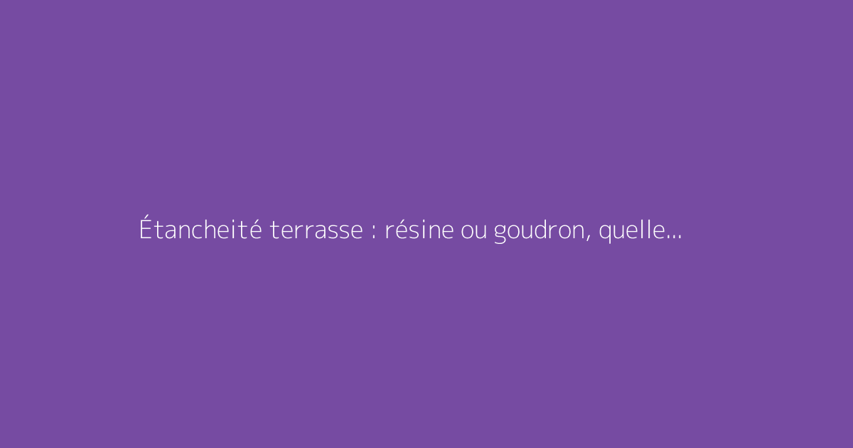 Étancheité terrasse : résine ou goudron, quelle solution choisir ?