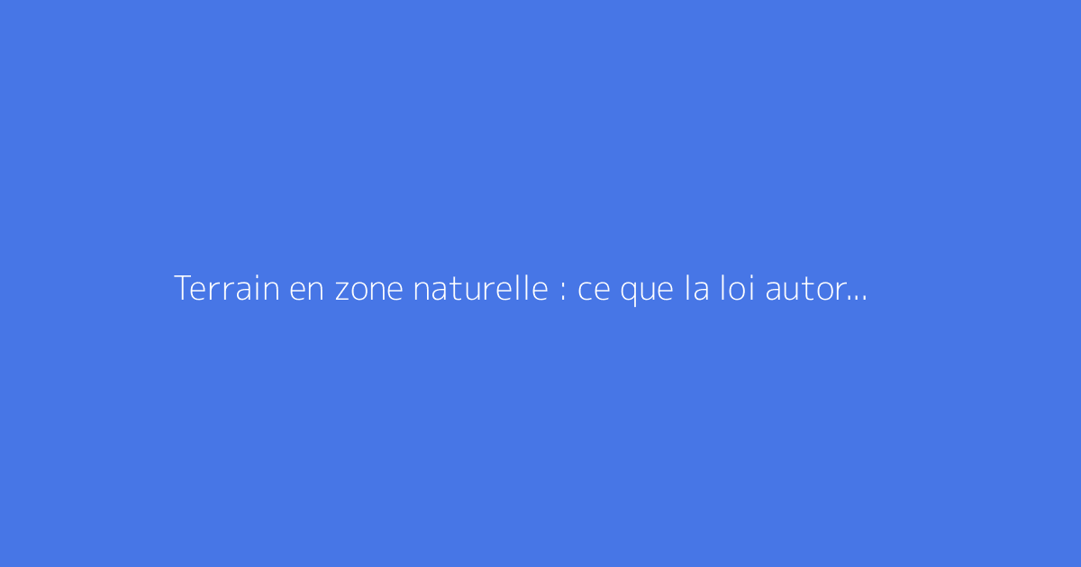 Terrain en zone naturelle : ce que la loi autorise vraiment