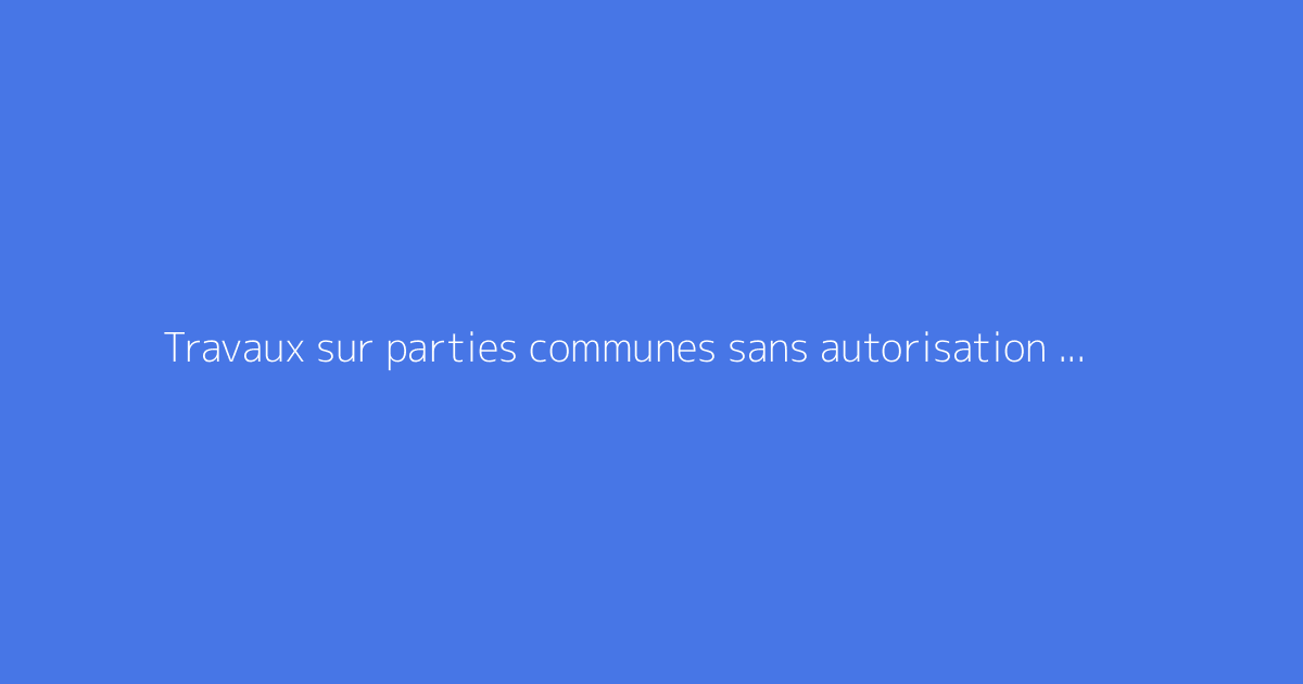Travaux sur parties communes sans autorisation : quels risques ?