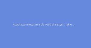 Adaptacja mieszkania dla osób starszych: jakie wsparcie na prace remontowe?