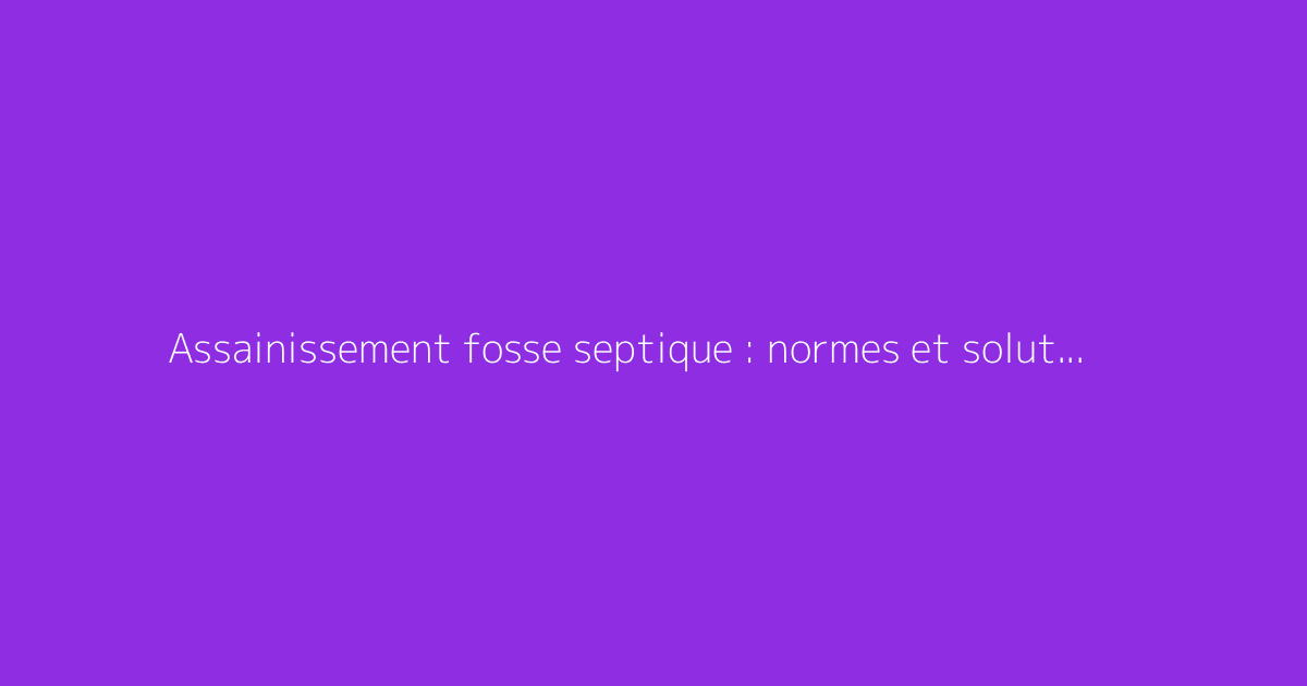 Assainissement fosse septique : normes et solutions adaptées