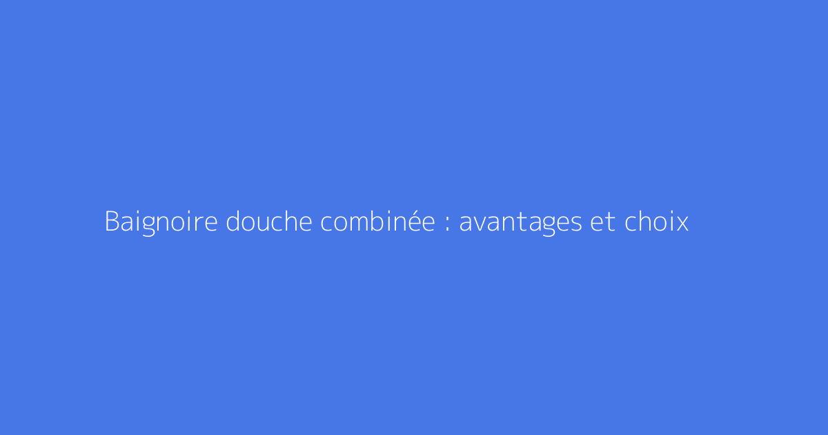 Baignoire douche combinée : avantages et choix