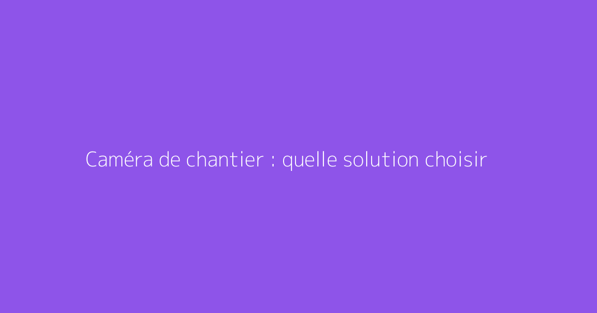 Caméra de chantier : quelle solution choisir