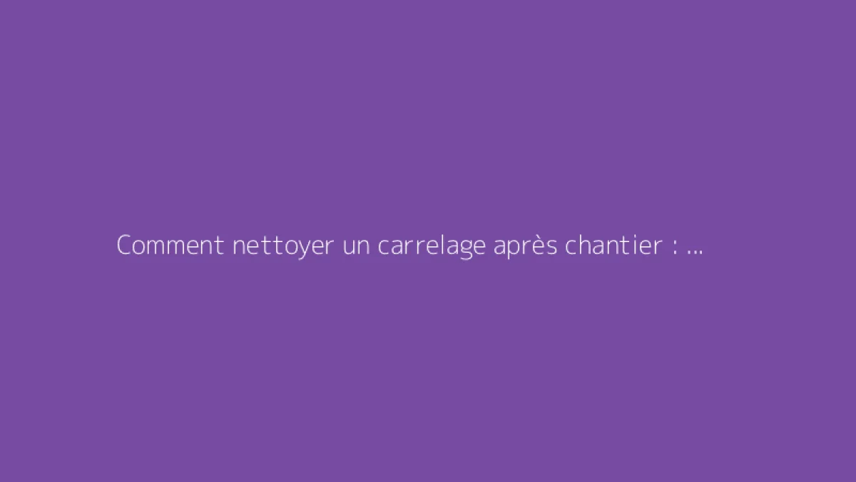 Comment nettoyer un carrelage après chantier : les bonnes méthodes