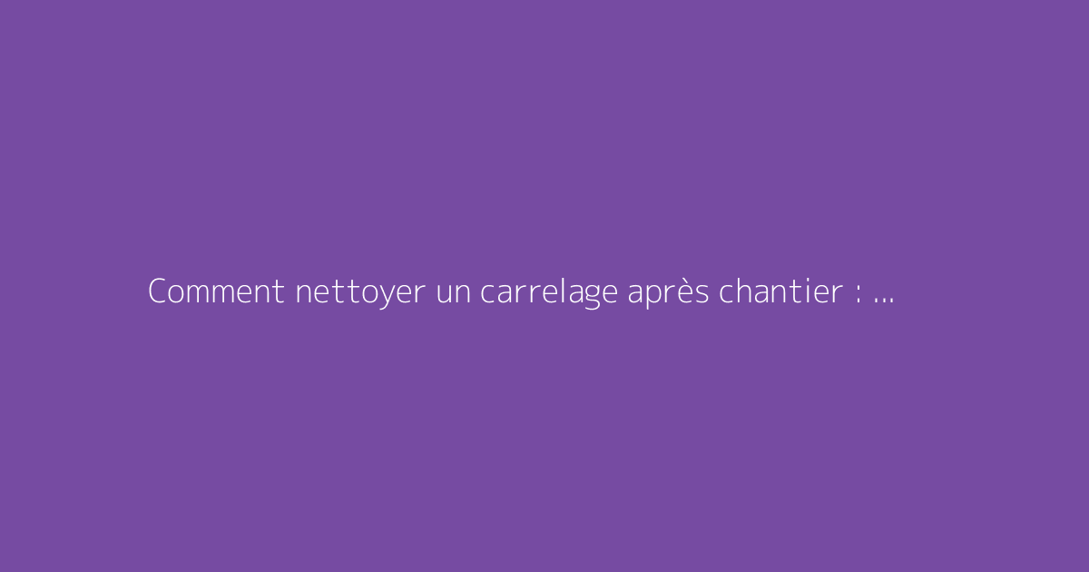 Comment nettoyer un carrelage après chantier : les bonnes méthodes