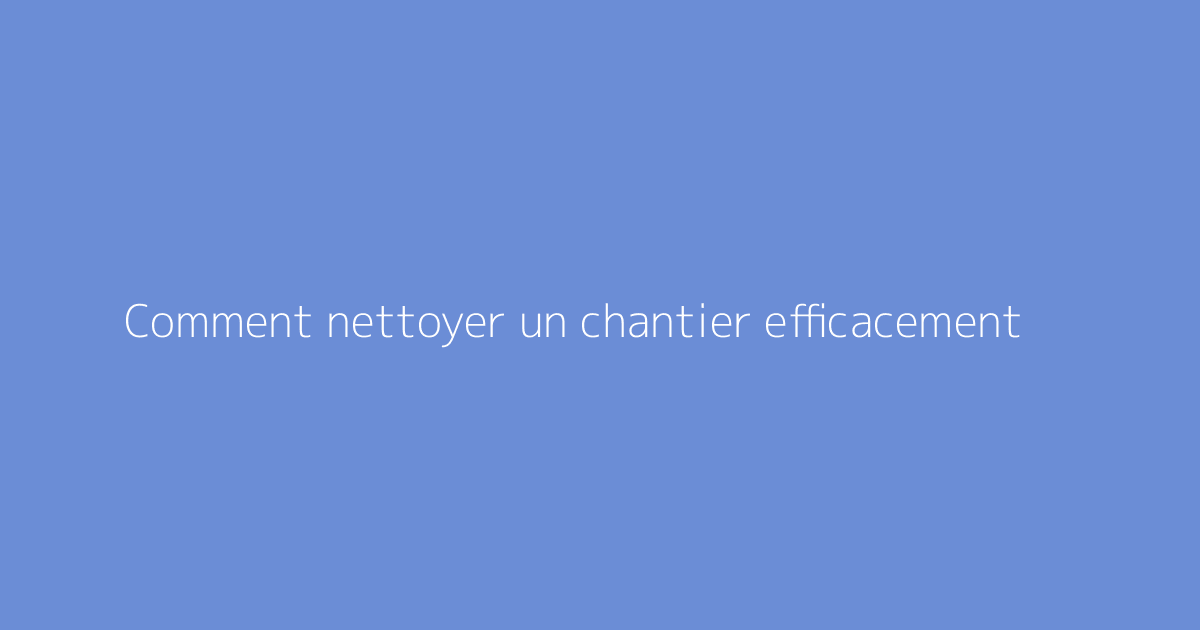 Comment nettoyer un chantier efficacement