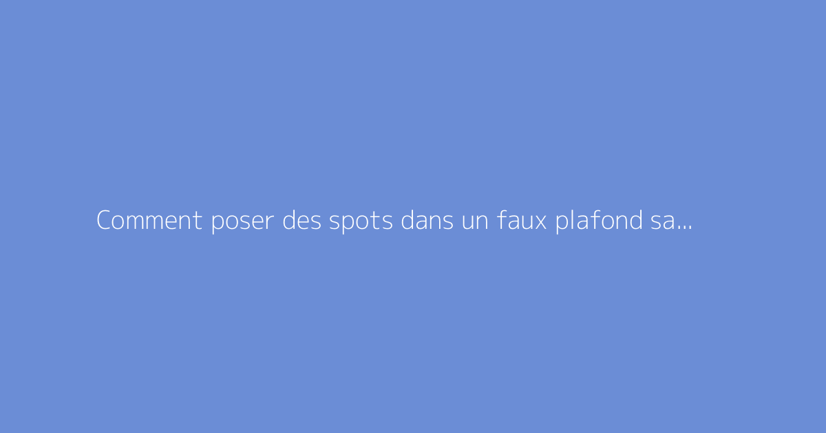 Comment poser des spots dans un faux plafond sans erreur