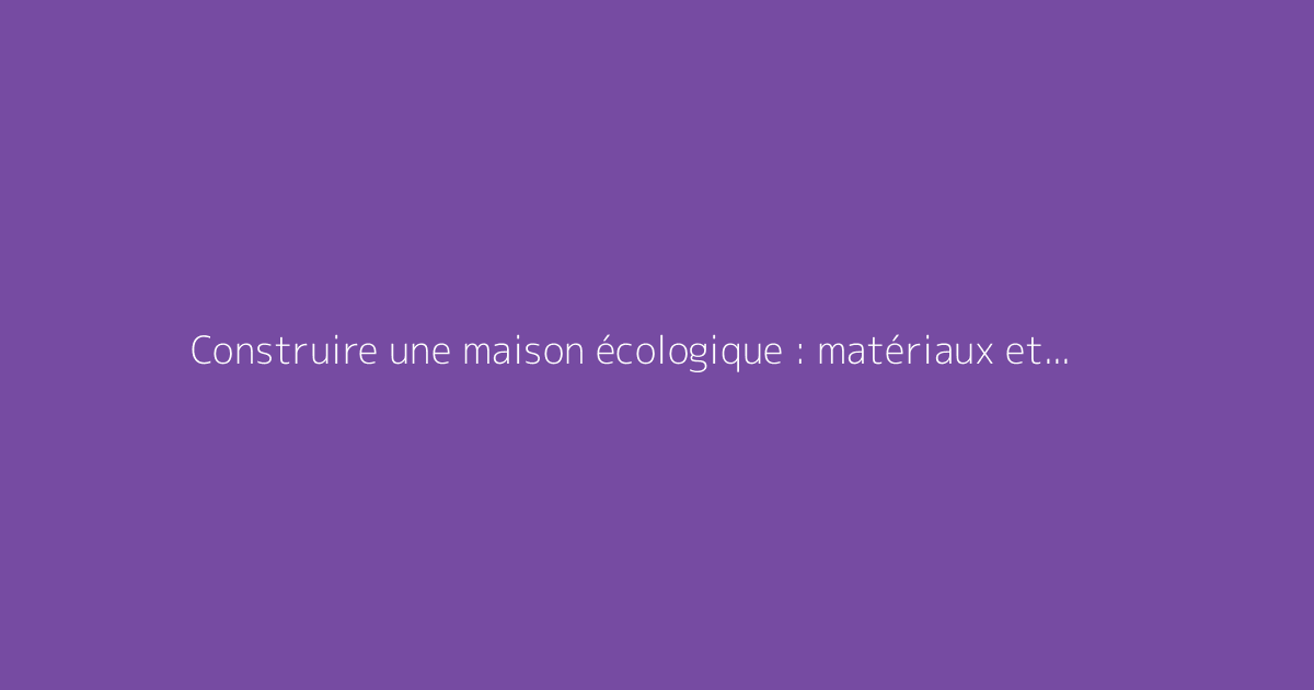 Construire une maison écologique : matériaux et exemples