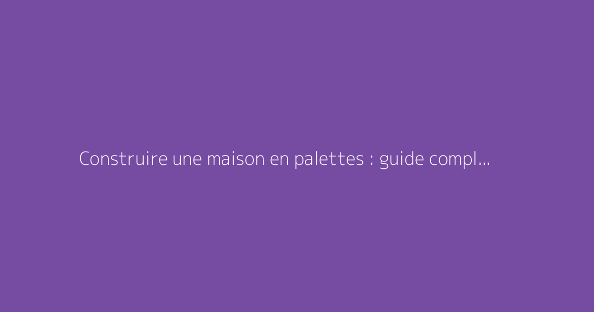 Construire une maison en palettes : guide complet et astuces