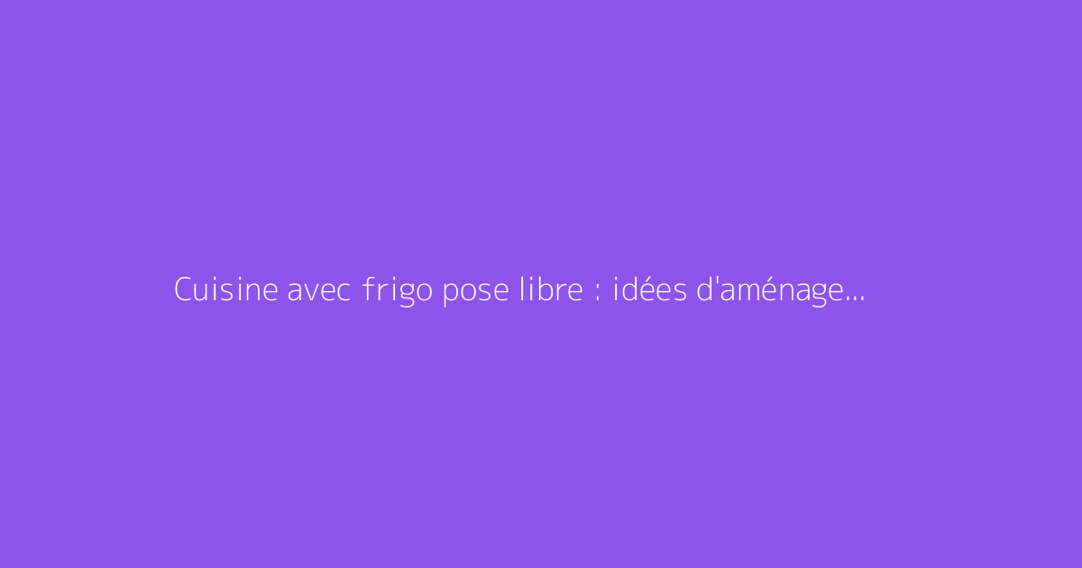 Cuisine avec frigo pose libre : idées d'aménagement pratique