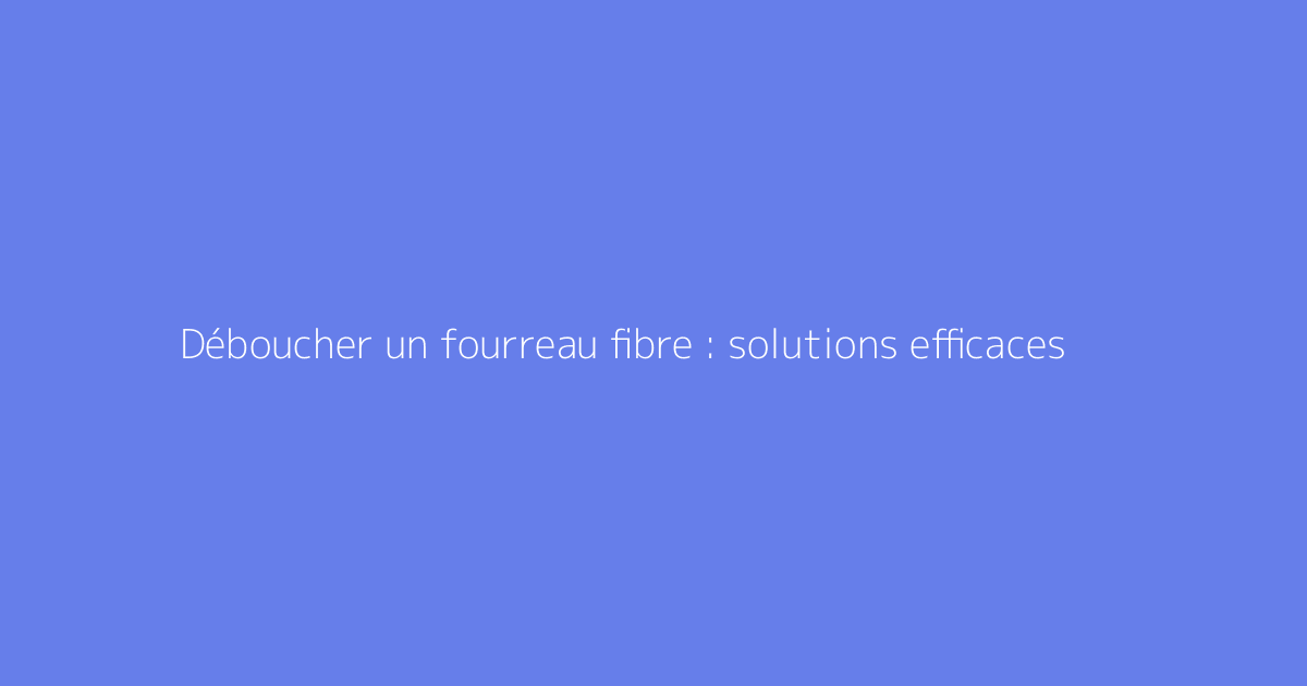 Déboucher un fourreau fibre : solutions efficaces