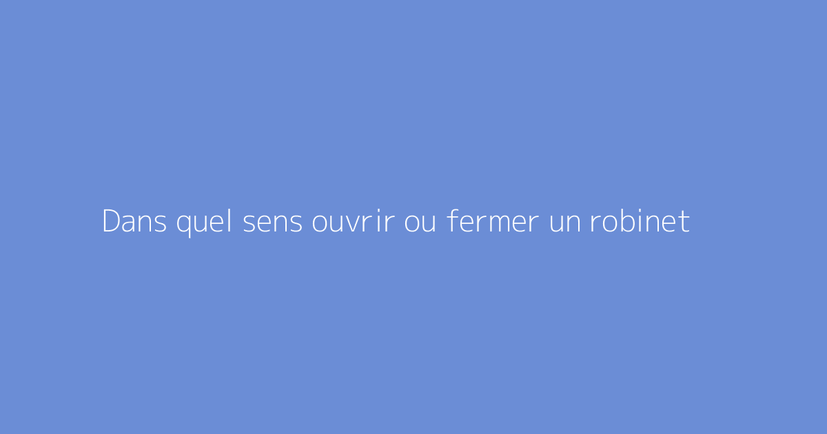Dans quel sens ouvrir ou fermer un robinet