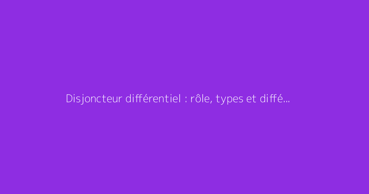 Disjoncteur différentiel : rôle, types et différences expliquées