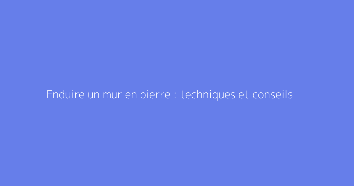 Enduire un mur en pierre : techniques et conseils