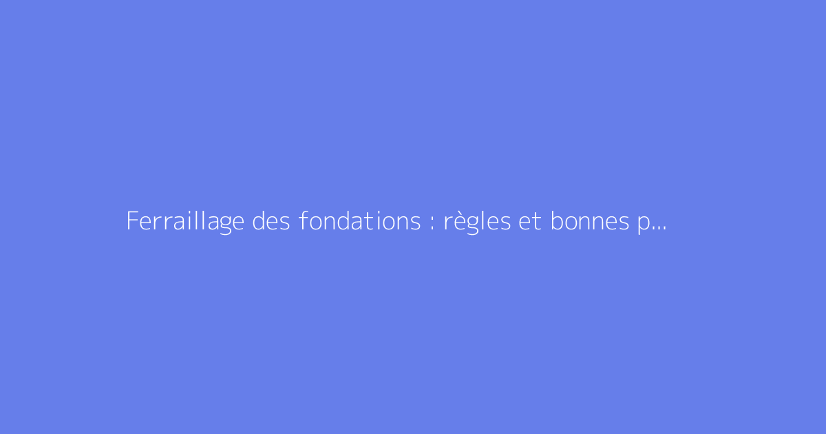 Ferraillage des fondations : règles et bonnes pratiques