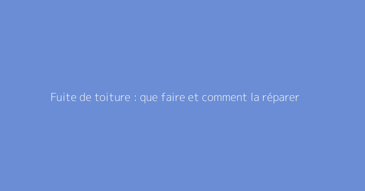 Fuite de toiture : que faire et comment la réparer