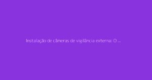 Instalação de câmeras de vigilância externa: O guia completo