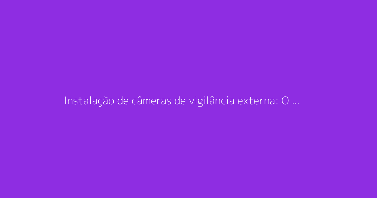 Instalação de câmeras de vigilância externa: O guia completo